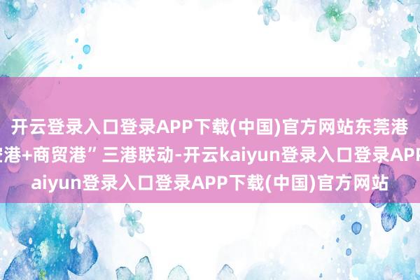 开云登录入口登录APP下载(中国)官方网站东莞港务集团统筹“海港+空港+商贸港”三港联动-开云kaiyun登录入口登录APP下载(中国)官方网站