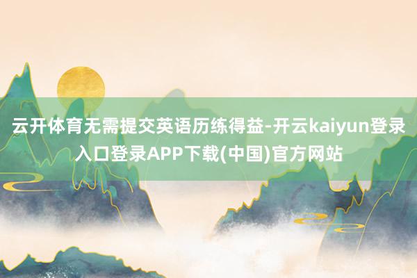 云开体育无需提交英语历练得益-开云kaiyun登录入口登录APP下载(中国)官方网站