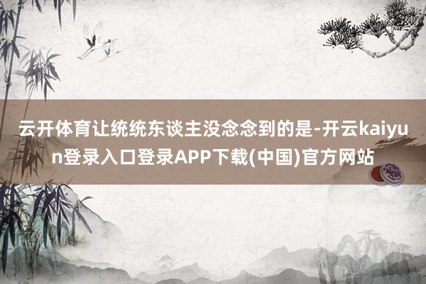 云开体育让统统东谈主没念念到的是-开云kaiyun登录入口登录APP下载(中国)官方网站