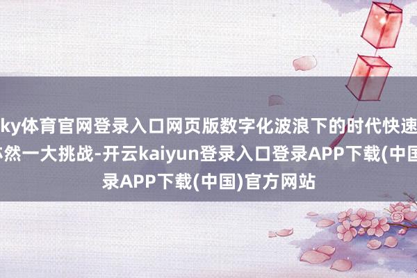 ky体育官网登录入口网页版数字化波浪下的时代快速更新迭代亦然一大挑战-开云kaiyun登录入口登录APP下载(中国)官方网站