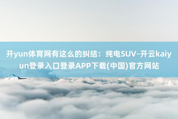 开yun体育网有这么的纠结：纯电SUV-开云kaiyun登录入口登录APP下载(中国)官方网站
