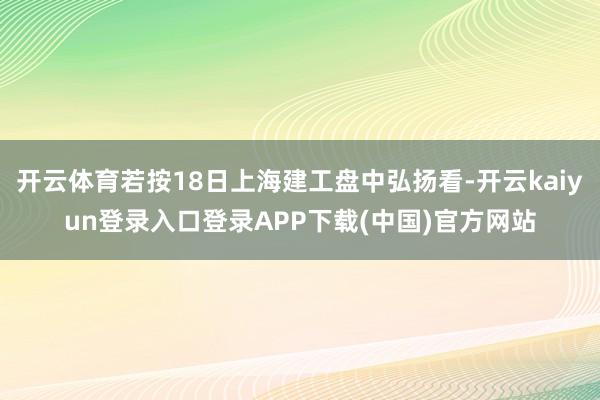 开云体育若按18日上海建工盘中弘扬看-开云kaiyun登录入口登录APP下载(中国)官方网站