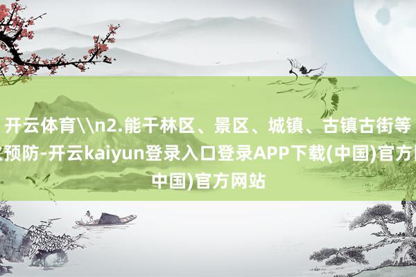 开云体育\n2.能干林区、景区、城镇、古镇古街等失火预防-开云kaiyun登录入口登录APP下载(中国)官方网站