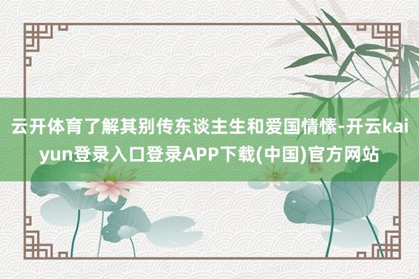 云开体育了解其别传东谈主生和爱国情愫-开云kaiyun登录入口登录APP下载(中国)官方网站