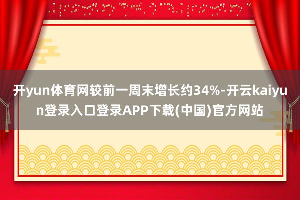 开yun体育网较前一周末增长约34%-开云kaiyun登录入口登录APP下载(中国)官方网站