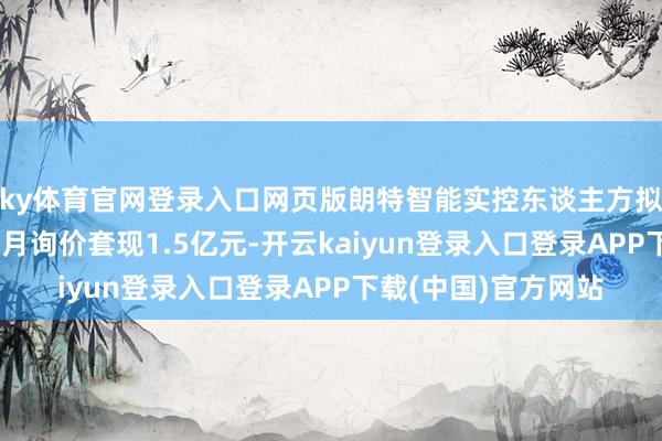 ky体育官网登录入口网页版朗特智能实控东谈主方拟减抓 实控东谈主上月询价套现1.5亿元-开云kaiyun登录入口登录APP下载(中国)官方网站