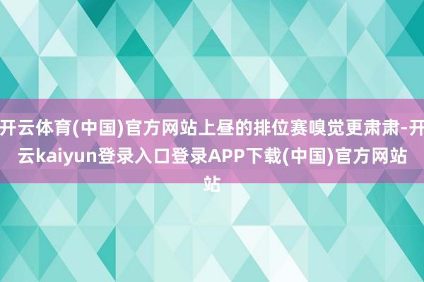 开云体育(中国)官方网站上昼的排位赛嗅觉更肃肃-开云kaiyun登录入口登录APP下载(中国)官方网站