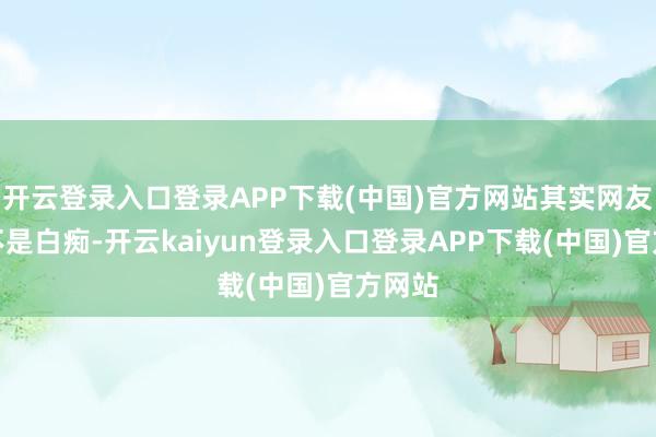 开云登录入口登录APP下载(中国)官方网站其实网友们齐不是白痴-开云kaiyun登录入口登录APP下载(中国)官方网站