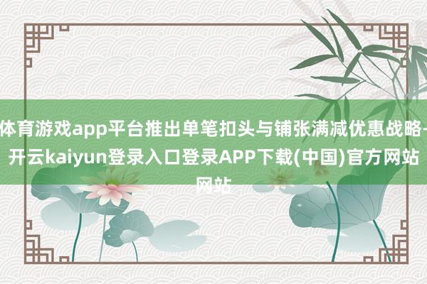 体育游戏app平台推出单笔扣头与铺张满减优惠战略-开云kaiyun登录入口登录APP下载(中国)官方网站