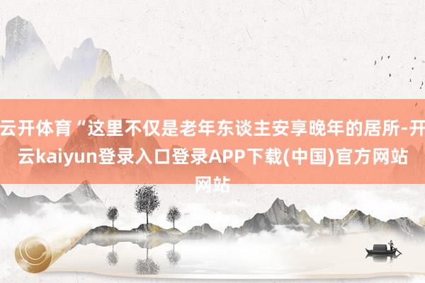 云开体育“这里不仅是老年东谈主安享晚年的居所-开云kaiyun登录入口登录APP下载(中国)官方网站