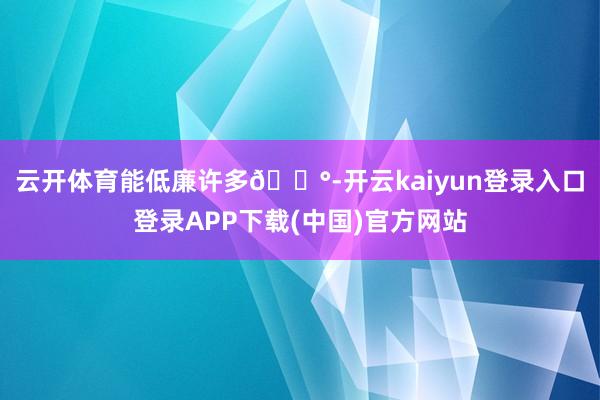云开体育能低廉许多💰-开云kaiyun登录入口登录APP下载(中国)官方网站