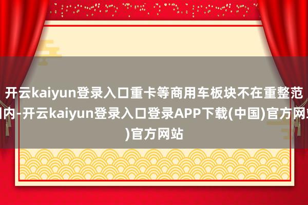 开云kaiyun登录入口重卡等商用车板块不在重整范围内-开云kaiyun登录入口登录APP下载(中国)官方网站