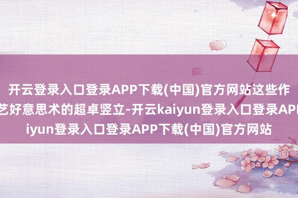 开云登录入口登录APP下载(中国)官方网站这些作品贴近展现了湖湘工艺好意思术的超卓竖立-开云kaiyun登录入口登录APP下载(中国)官方网站