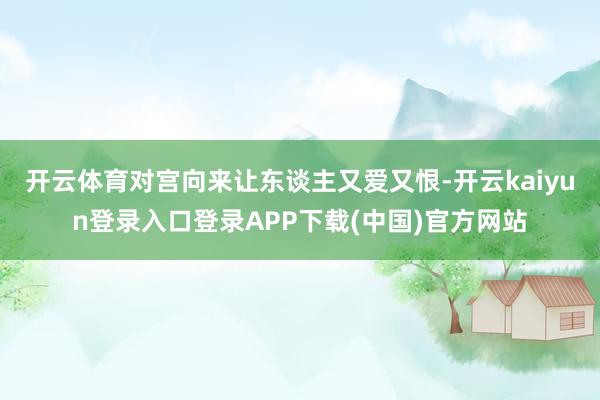 开云体育对宫向来让东谈主又爱又恨-开云kaiyun登录入口登录APP下载(中国)官方网站