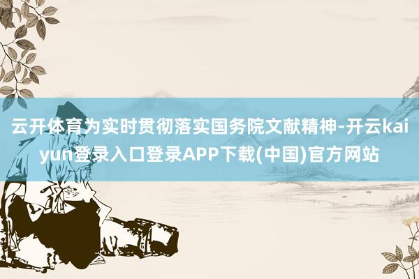 云开体育为实时贯彻落实国务院文献精神-开云kaiyun登录入口登录APP下载(中国)官方网站