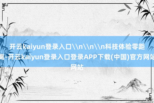开云kaiyun登录入口\n\n\n科技体验零距离-开云kaiyun登录入口登录APP下载(中国)官方网站