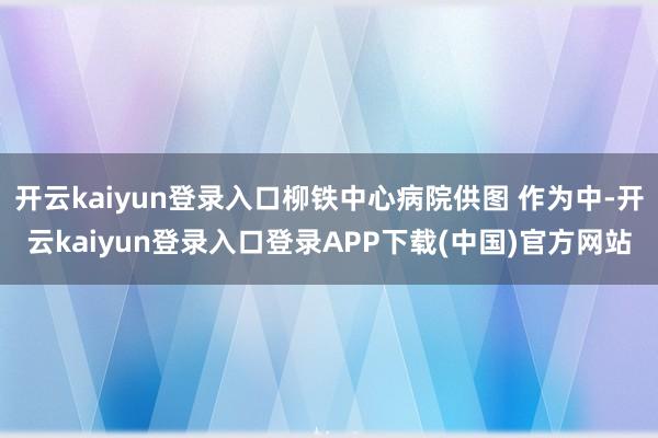 开云kaiyun登录入口柳铁中心病院供图 作为中-开云kaiyun登录入口登录APP下载(中国)官方网站