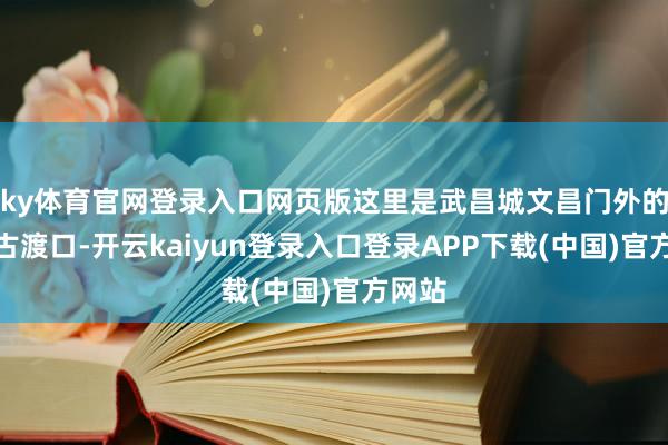 ky体育官网登录入口网页版这里是武昌城文昌门外的长江古渡口-开云kaiyun登录入口登录APP下载(中国)官方网站