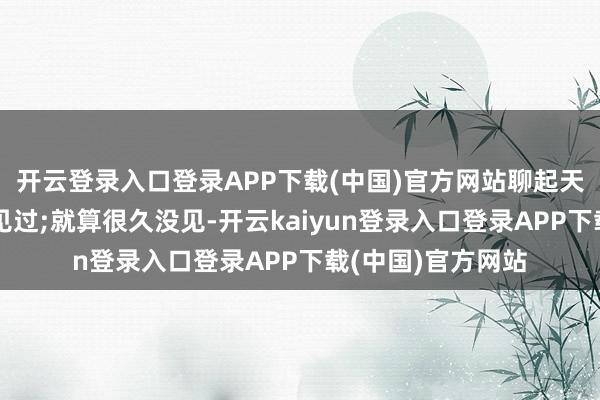 开云登录入口登录APP下载(中国)官方网站聊起天来还是像昨天刚见过;就算很久没见-开云kaiyun登录入口登录APP下载(中国)官方网站