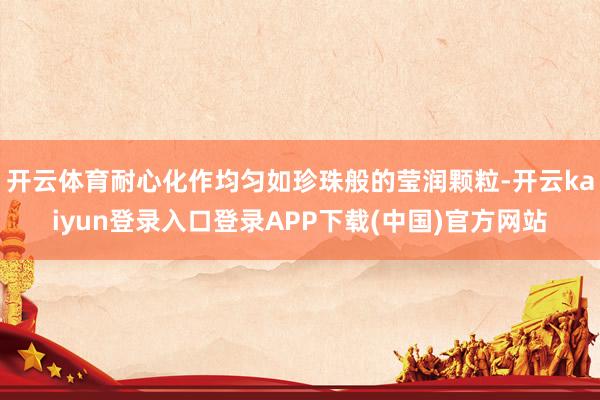 开云体育耐心化作均匀如珍珠般的莹润颗粒-开云kaiyun登录入口登录APP下载(中国)官方网站
