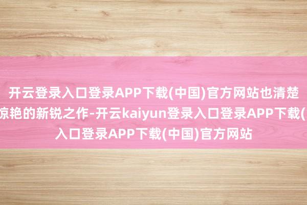 开云登录入口登录APP下载(中国)官方网站也清楚出令东说念主惊艳的新锐之作-开云kaiyun登录入口登录APP下载(中国)官方网站