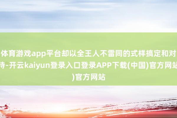 体育游戏app平台却以全王人不雷同的式样搞定和对待-开云kaiyun登录入口登录APP下载(中国)官方网站