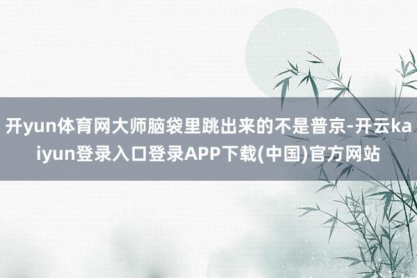 开yun体育网大师脑袋里跳出来的不是普京-开云kaiyun登录入口登录APP下载(中国)官方网站