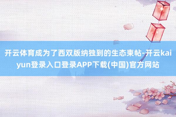 开云体育成为了西双版纳独到的生态柬帖-开云kaiyun登录入口登录APP下载(中国)官方网站