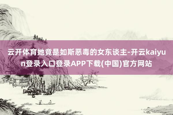 云开体育她竟是如斯恶毒的女东谈主-开云kaiyun登录入口登录APP下载(中国)官方网站