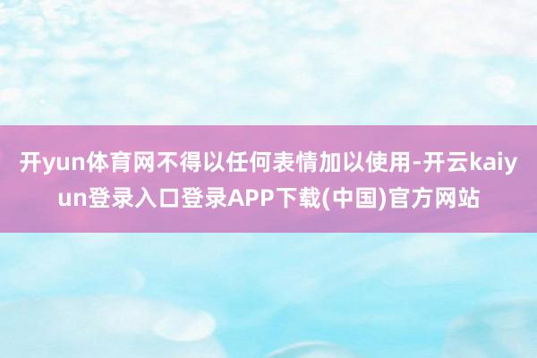 开yun体育网不得以任何表情加以使用-开云kaiyun登录入口登录APP下载(中国)官方网站