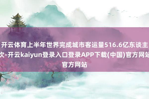 开云体育上半年世界完成城市客运量516.6亿东谈主次-开云kaiyun登录入口登录APP下载(中国)官方网站