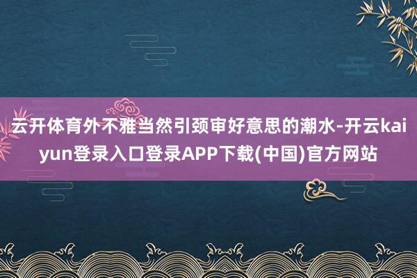云开体育外不雅当然引颈审好意思的潮水-开云kaiyun登录入口登录APP下载(中国)官方网站
