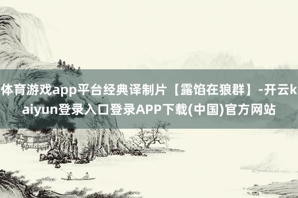 体育游戏app平台经典译制片【露馅在狼群】-开云kaiyun登录入口登录APP下载(中国)官方网站