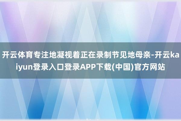 开云体育专注地凝视着正在录制节见地母亲-开云kaiyun登录入口登录APP下载(中国)官方网站