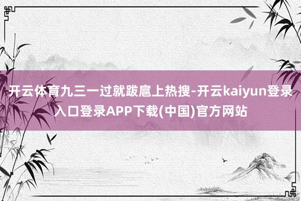 开云体育九三一过就跋扈上热搜-开云kaiyun登录入口登录APP下载(中国)官方网站