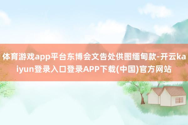 体育游戏app平台东博会文告处供图缅甸款-开云kaiyun登录入口登录APP下载(中国)官方网站