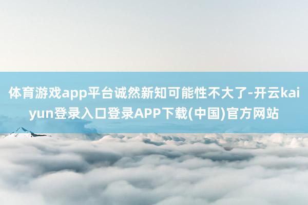 体育游戏app平台诚然新知可能性不大了-开云kaiyun登录入口登录APP下载(中国)官方网站