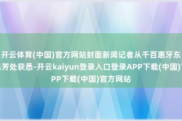 开云体育(中国)官方网站封面新闻记者从千百惠牙东说念主吕芳处获悉-开云kaiyun登录入口登录APP下载(中国)官方网站