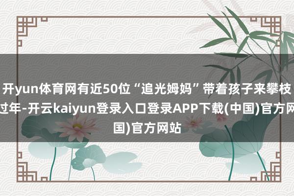 开yun体育网有近50位“追光姆妈”带着孩子来攀枝花过年-开云kaiyun登录入口登录APP下载(中国)官方网站