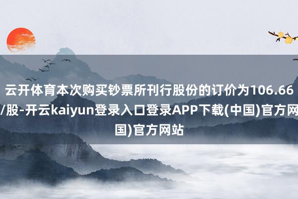 云开体育本次购买钞票所刊行股份的订价为106.66元/股-开云kaiyun登录入口登录APP下载(中国)官方网站