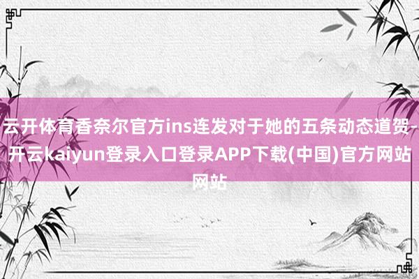 云开体育香奈尔官方ins连发对于她的五条动态道贺-开云kaiyun登录入口登录APP下载(中国)官方网站
