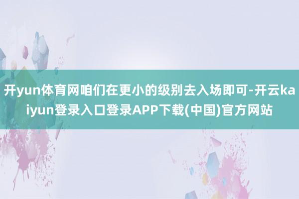 开yun体育网咱们在更小的级别去入场即可-开云kaiyun登录入口登录APP下载(中国)官方网站