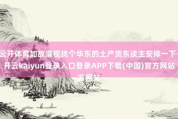 云开体育如故漠视找个华东的土产货东谈主安排一下-开云kaiyun登录入口登录APP下载(中国)官方网站