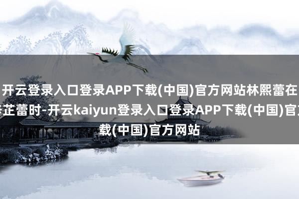 开云登录入口登录APP下载(中国)官方网站林熙蕾在谈到辛芷蕾时-开云kaiyun登录入口登录APP下载(中国)官方网站