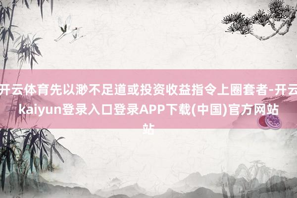开云体育先以渺不足道或投资收益指令上圈套者-开云kaiyun登录入口登录APP下载(中国)官方网站