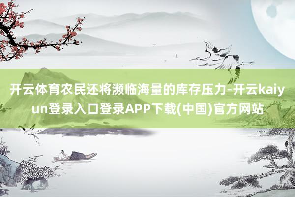 开云体育农民还将濒临海量的库存压力-开云kaiyun登录入口登录APP下载(中国)官方网站