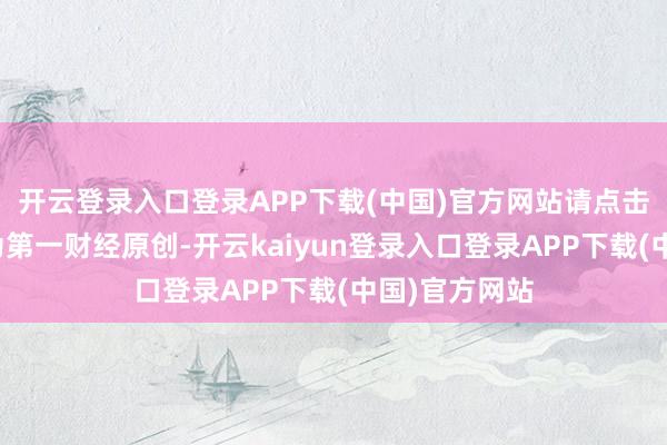 开云登录入口登录APP下载(中国)官方网站请点击这里此内容为第一财经原创-开云kaiyun登录入口登录APP下载(中国)官方网站