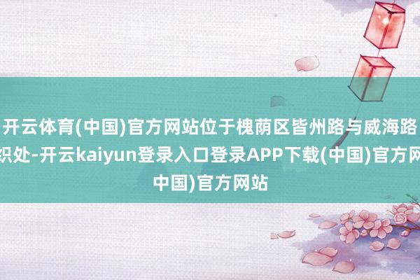 开云体育(中国)官方网站位于槐荫区皆州路与威海路交织处-开云kaiyun登录入口登录APP下载(中国)官方网站