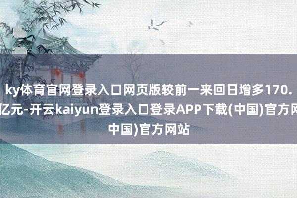 ky体育官网登录入口网页版较前一来回日增多170.43亿元-开云kaiyun登录入口登录APP下载(中国)官方网站