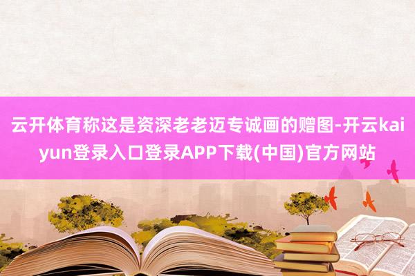 云开体育称这是资深老老迈专诚画的赠图-开云kaiyun登录入口登录APP下载(中国)官方网站